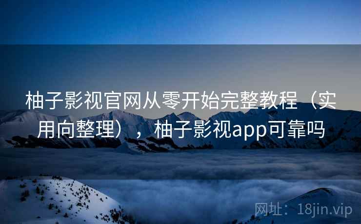 柚子影视官网从零开始完整教程（实用向整理），柚子影视app可靠吗