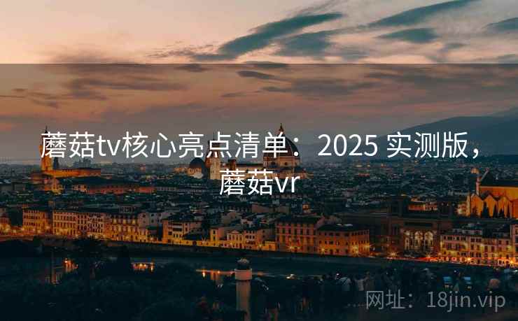 蘑菇tv核心亮点清单：2025 实测版，蘑菇vr