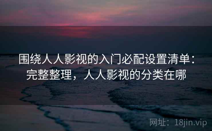 围绕人人影视的入门必配设置清单：完整整理，人人影视的分类在哪