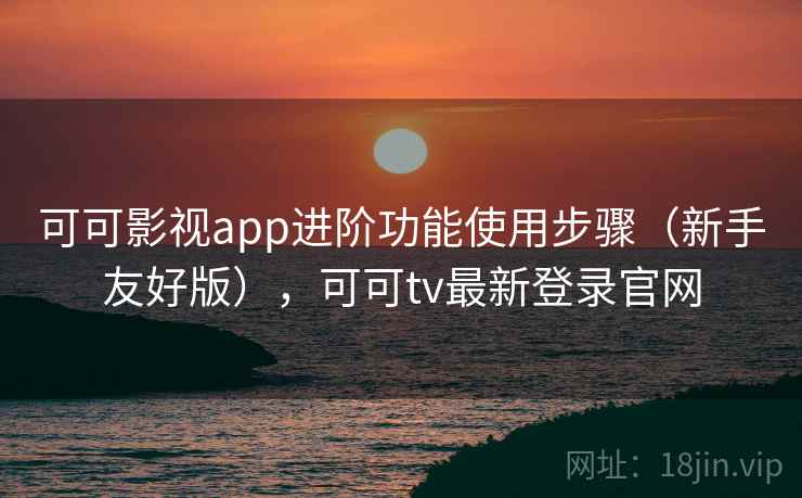 可可影视app进阶功能使用步骤（新手友好版），可可tv最新登录官网