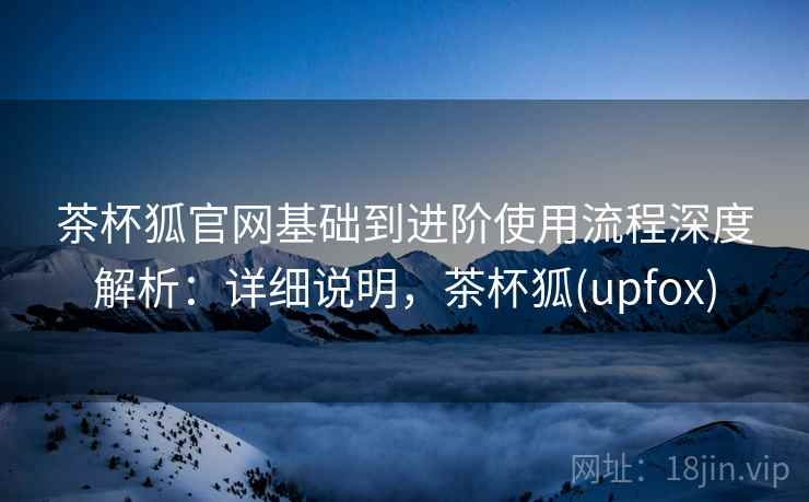 茶杯狐官网基础到进阶使用流程深度解析：详细说明，茶杯狐(upfox)
