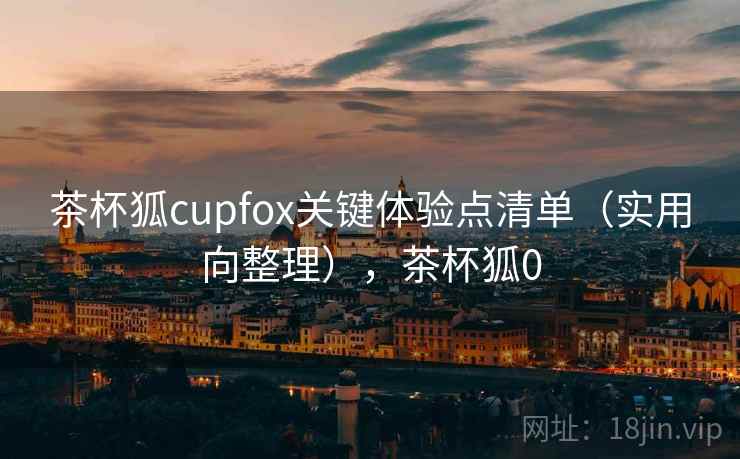 茶杯狐cupfox关键体验点清单（实用向整理），茶杯狐0