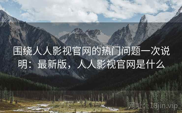 围绕人人影视官网的热门问题一次说明：最新版，人人影视官网是什么