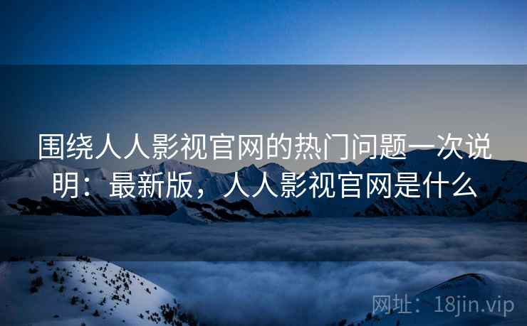 围绕人人影视官网的热门问题一次说明：最新版，人人影视官网是什么