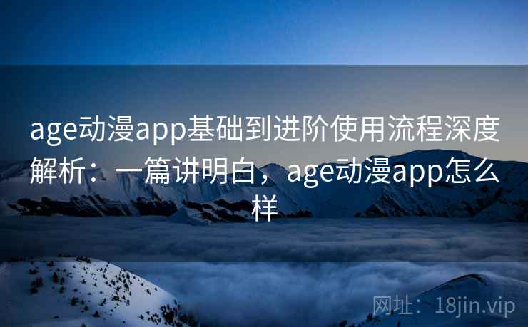 age动漫app基础到进阶使用流程深度解析：一篇讲明白，age动漫app怎么样