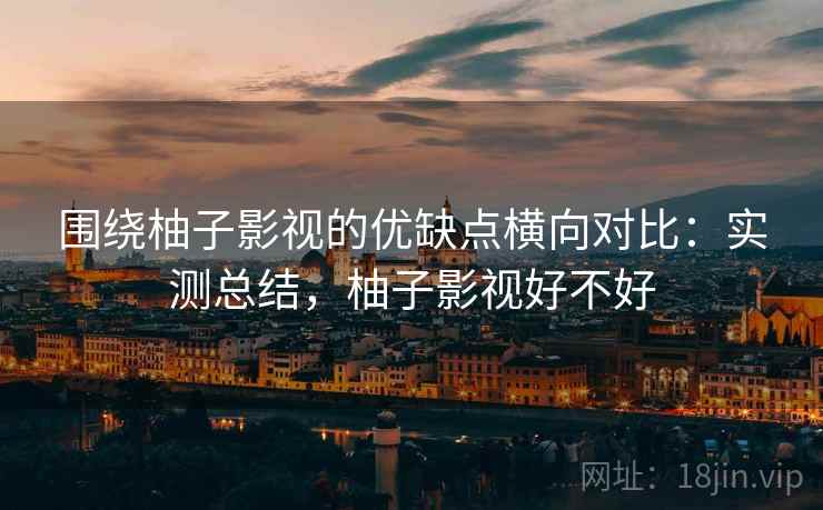 围绕柚子影视的优缺点横向对比：实测总结，柚子影视好不好