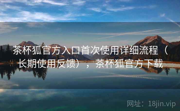茶杯狐官方入口首次使用详细流程（长期使用反馈），茶杯狐官方下载
