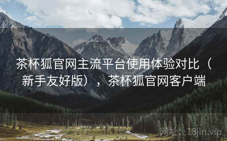 茶杯狐官网主流平台使用体验对比(新手友好版),茶杯狐官网客户端 茶杯狐官网主流平台使用体验对比(新手友好版),茶杯狐官网客户端