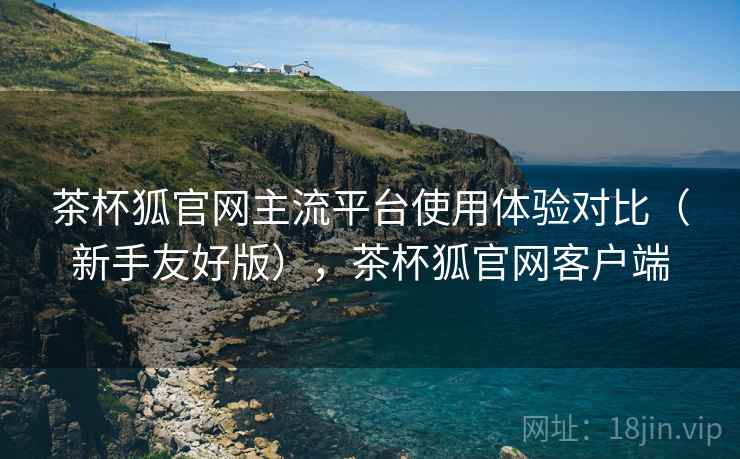 茶杯狐官网主流平台使用体验对比(新手友好版),茶杯狐官网客户端 茶杯狐官网主流平台使用体验对比(新手友好版),茶杯狐官网客户端