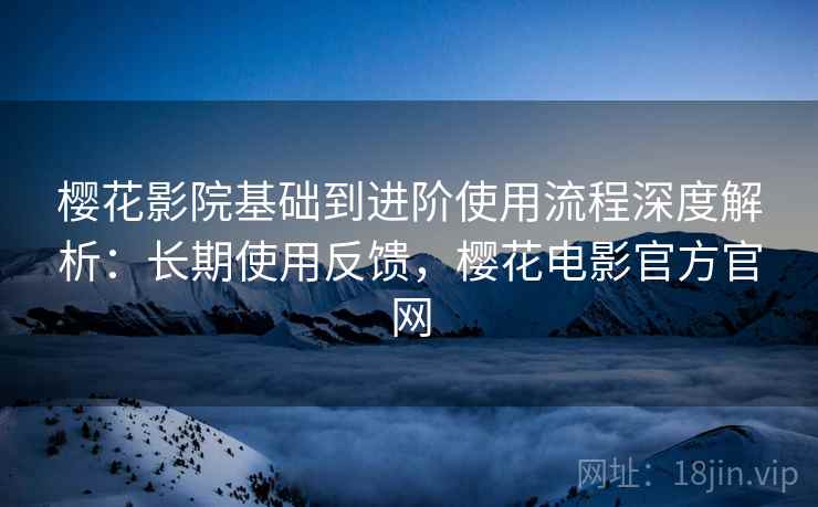 樱花影院基础到进阶使用流程深度解析：长期使用反馈，樱花电影官方官网