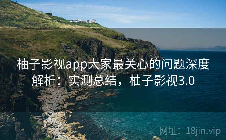 柚子影视app大家最关心的问题深度解析:实测总结,柚子影视3.0 柚子影视app大家最关心的问题深度解析:实测总结,柚子影视3.0