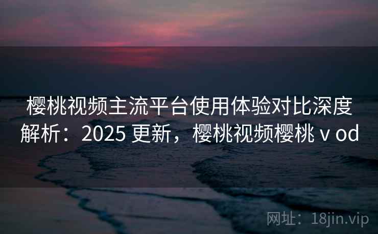 樱桃视频主流平台使用体验对比深度解析:2025 更新,樱桃视频樱桃ⅴod 樱桃视频主流平台使用体验对比深度解析:2025 更新,樱桃视频樱桃ⅴod
