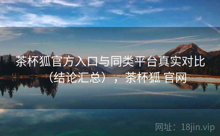 茶杯狐官方入口与同类平台真实对比(结论汇总),茶杯狐 官网 茶杯狐官方入口与同类平台真实对比(结论汇总),茶杯狐 官网