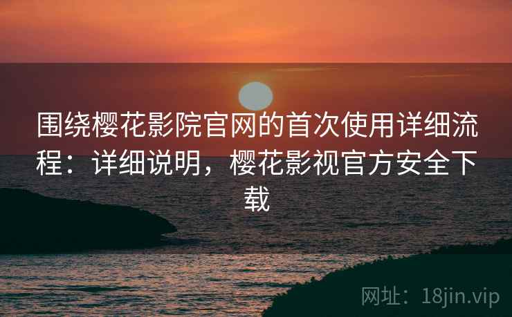 围绕樱花影院官网的首次使用详细流程：详细说明，樱花影视官方安全下载