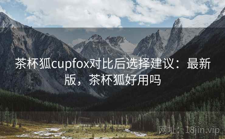 茶杯狐cupfox对比后选择建议:最新版,茶杯狐好用吗 茶杯狐cupfox对比后选择建议:最新版,茶杯狐好用吗