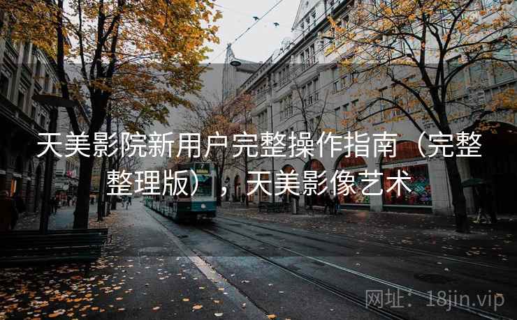 天美影院新用户完整操作指南(完整整理版),天美影像艺术 天美影院新用户完整操作指南(完整整理版),天美影像艺术