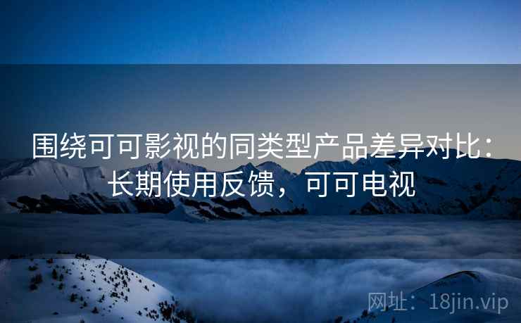围绕可可影视的同类型产品差异对比：长期使用反馈，可可电视