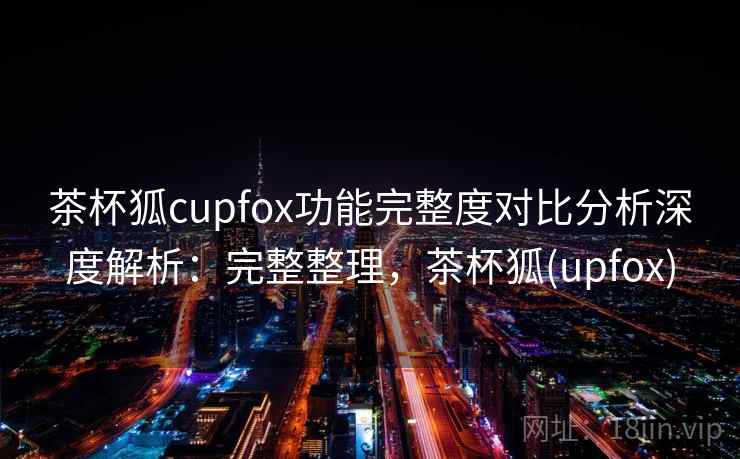 茶杯狐cupfox功能完整度对比分析深度解析：完整整理，茶杯狐(upfox)