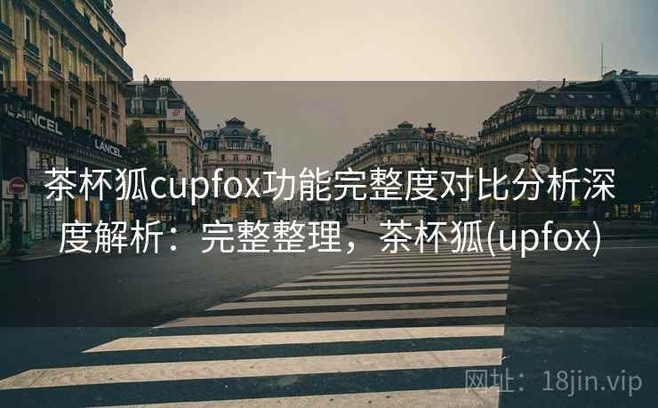 茶杯狐cupfox功能完整度对比分析深度解析：完整整理，茶杯狐(upfox)