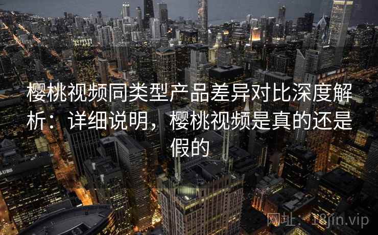 樱桃视频同类型产品差异对比深度解析：详细说明，樱桃视频是真的还是假的
