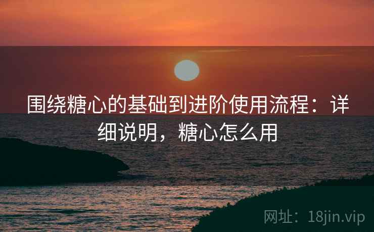 围绕糖心的基础到进阶使用流程:详细说明,糖心怎么用 围绕糖心的基础到进阶使用流程:详细说明,糖心怎么用