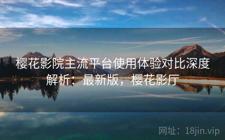 樱花影院主流平台使用体验对比深度解析:最新版,樱花影厅 樱花影院主流平台使用体验对比深度解析:最新版,樱花影厅