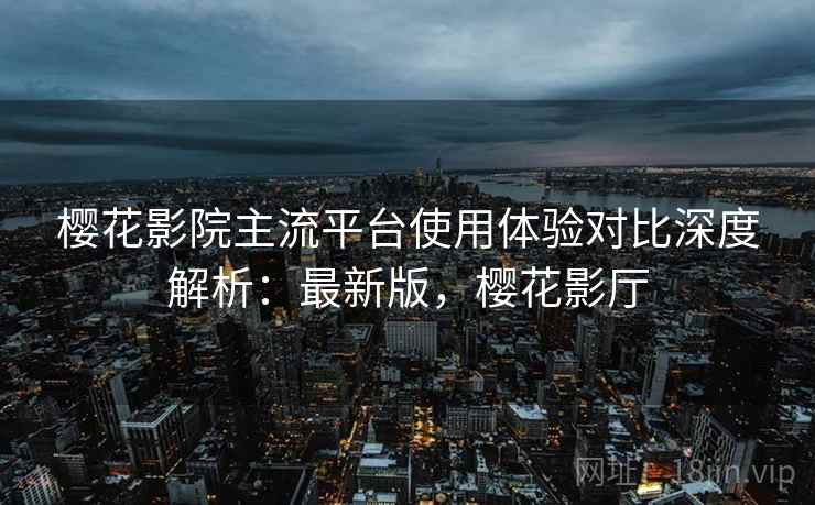 樱花影院主流平台使用体验对比深度解析:最新版,樱花影厅 樱花影院主流平台使用体验对比深度解析:最新版,樱花影厅