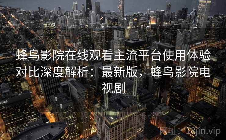 蜂鸟影院在线观看主流平台使用体验对比深度解析:最新版,蜂鸟影院电视剧 蜂鸟影院在线观看主流平台使用体验对比深度解析:最新版,蜂鸟影院电视剧