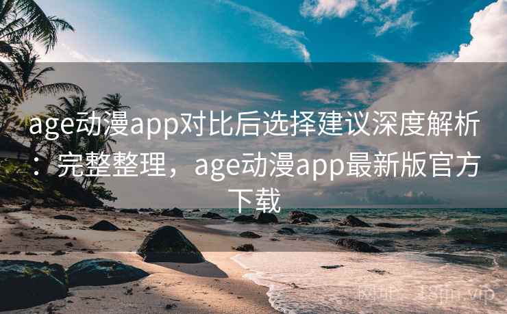 age动漫app对比后选择建议深度解析：完整整理，age动漫app最新版官方下载