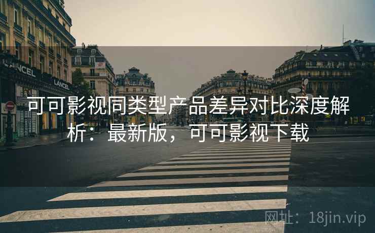可可影视同类型产品差异对比深度解析：最新版，可可影视下载