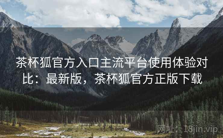 茶杯狐官方入口主流平台使用体验对比：最新版，茶杯狐官方正版下载