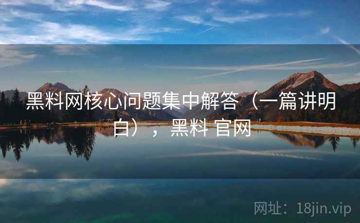 黑料网核心问题集中解答（一篇讲明白），黑料 官网
