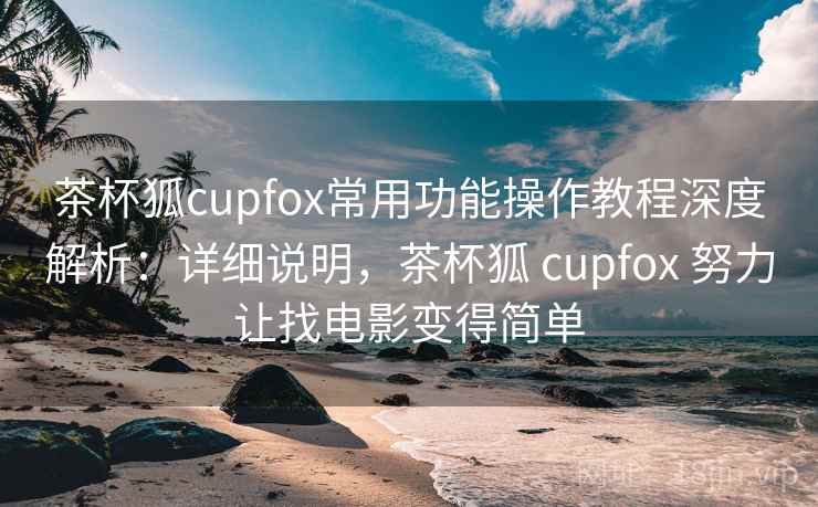 茶杯狐cupfox常用功能操作教程深度解析：详细说明，茶杯狐 cupfox 努力让找电影变得简单