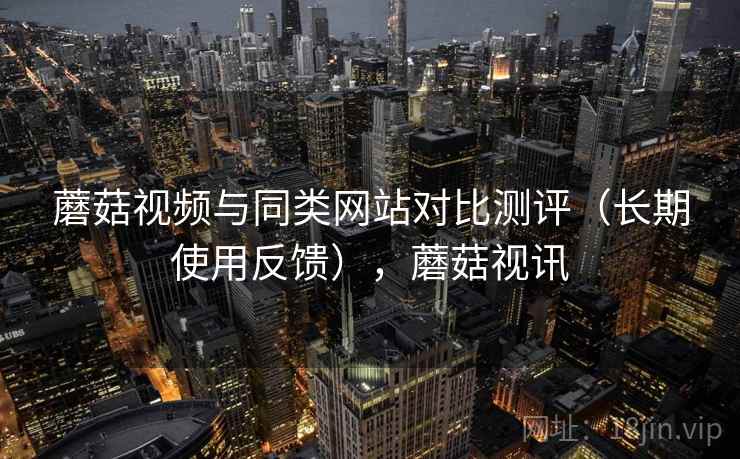 蘑菇视频与同类网站对比测评(长期使用反馈),蘑菇视讯 蘑菇视频与同类网站对比测评(长期使用反馈),蘑菇视讯