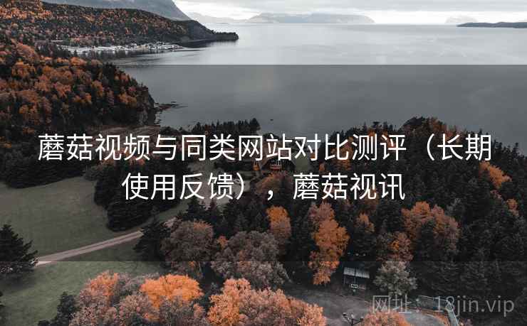 蘑菇视频与同类网站对比测评(长期使用反馈),蘑菇视讯 蘑菇视频与同类网站对比测评(长期使用反馈),蘑菇视讯
