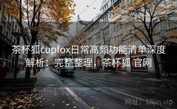 茶杯狐cupfox日常高频功能清单深度解析:完整整理,茶杯狐 官网 茶杯狐cupfox日常高频功能清单深度解析:完整整理,茶杯狐 官网