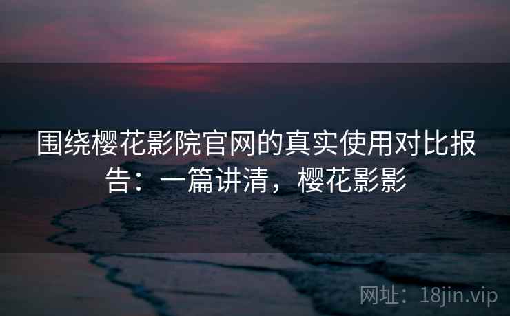 围绕樱花影院官网的真实使用对比报告：一篇讲清，樱花影影