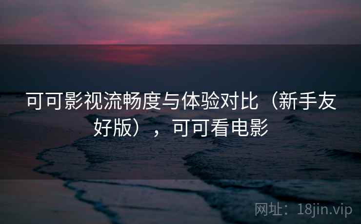 可可影视流畅度与体验对比(新手友好版),可可看电影 可可影视流畅度与体验对比(新手友好版),可可看电影