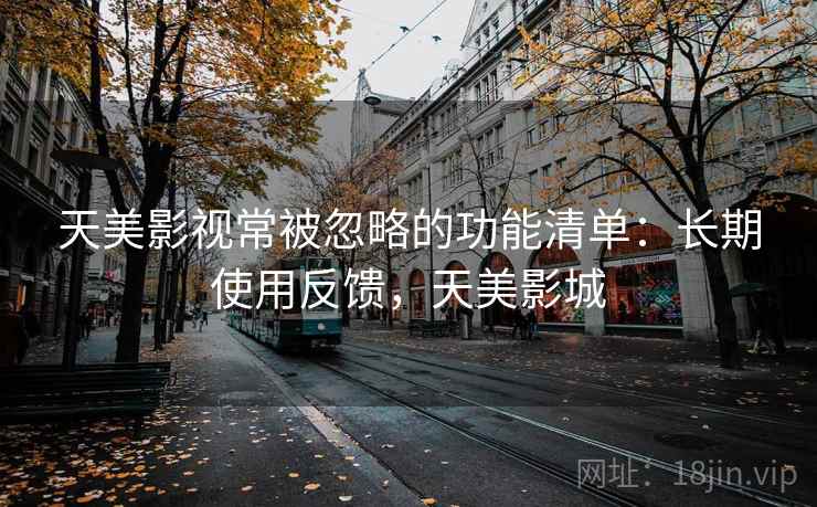 天美影视常被忽略的功能清单:长期使用反馈,天美影城 天美影视常被忽略的功能清单:长期使用反馈,天美影城