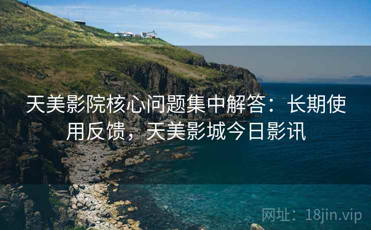 天美影院核心问题集中解答:长期使用反馈,天美影城今日影讯 天美影院核心问题集中解答:长期使用反馈,天美影城今日影讯