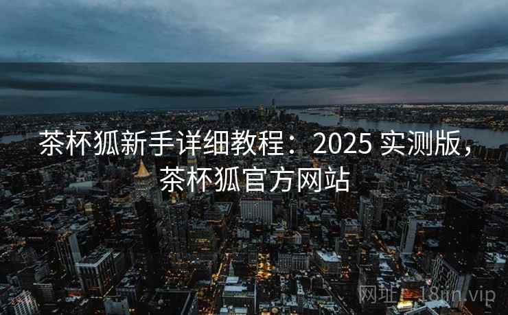 茶杯狐新手详细教程:2025 实测版,茶杯狐官方网站 茶杯狐新手详细教程:2025 实测版,茶杯狐官方网站