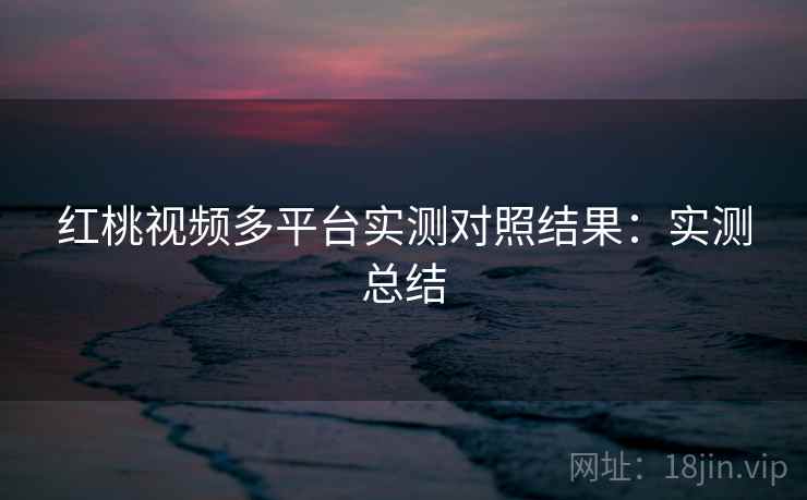 红桃视频多平台实测对照结果:实测总结 红桃视频多平台实测对照结果:实测总结