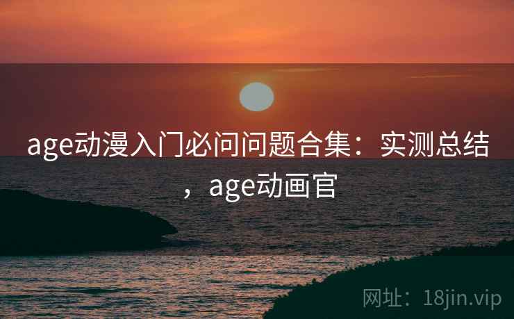 age动漫入门必问问题合集:实测总结,age动画官 age动漫入门必问问题合集:实测总结,age动画官