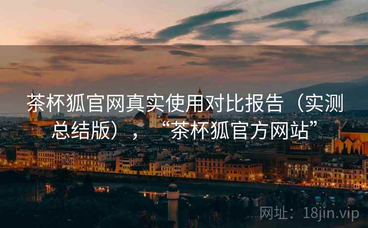 茶杯狐官网真实使用对比报告(实测总结版),“茶杯狐官方网站” 茶杯狐官网真实使用对比报告(实测总结版),“茶杯狐官方网站”