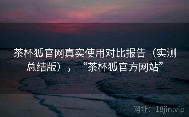 茶杯狐官网真实使用对比报告(实测总结版),“茶杯狐官方网站” 茶杯狐官网真实使用对比报告(实测总结版),“茶杯狐官方网站”