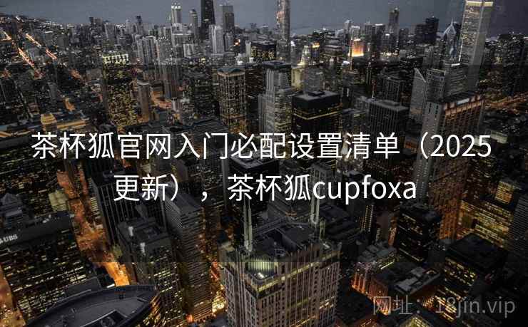 茶杯狐官网入门必配设置清单(2025 更新),茶杯狐cupfoxa 茶杯狐官网入门必配设置清单(2025 更新),茶杯狐cupfoxa