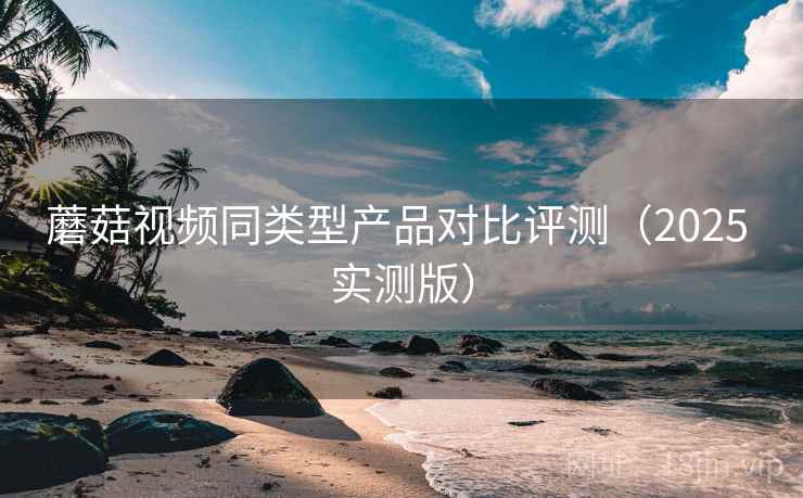 蘑菇视频同类型产品对比评测(2025 实测版) 蘑菇视频同类型产品对比评测(2025 实测版)