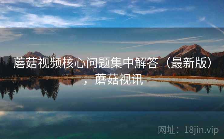 蘑菇视频核心问题集中解答(最新版),蘑菇视讯 蘑菇视频核心问题集中解答(最新版),蘑菇视讯
