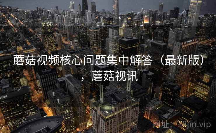 蘑菇视频核心问题集中解答(最新版),蘑菇视讯 蘑菇视频核心问题集中解答(最新版),蘑菇视讯
