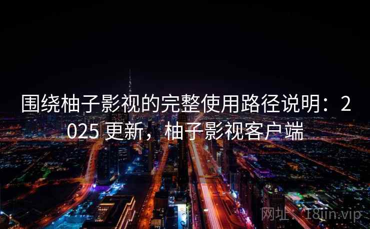 围绕柚子影视的完整使用路径说明：2025 更新，柚子影视客户端